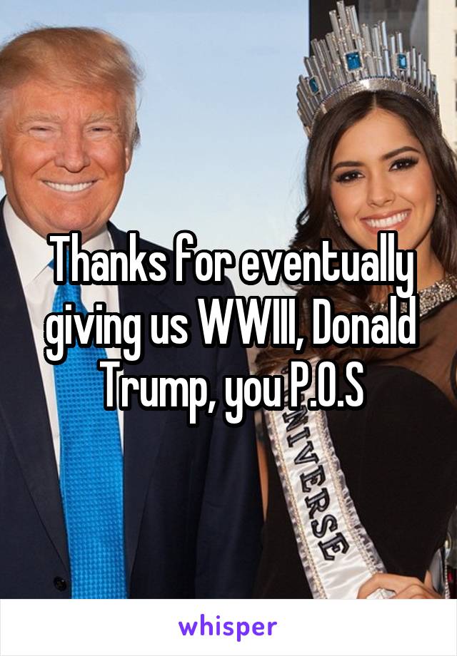 Thanks for eventually giving us WWIII, Donald Trump, you P.O.S