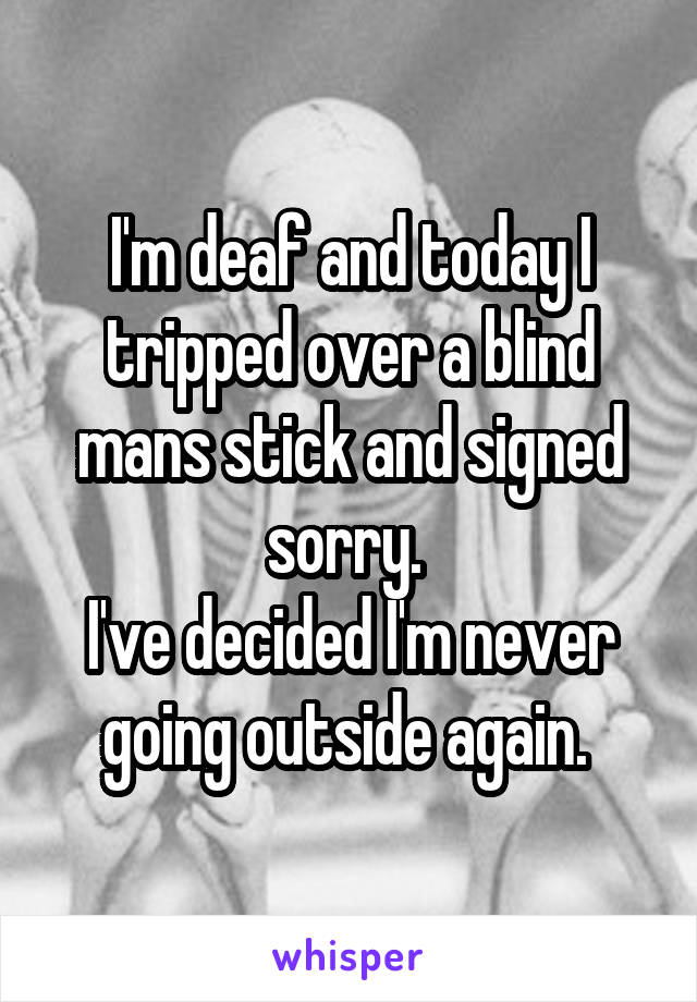 I'm deaf and today I tripped over a blind mans stick and signed sorry. 
I've decided I'm never going outside again. 