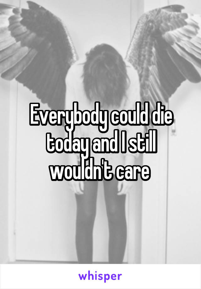 Everybody could die today and I still wouldn't care 