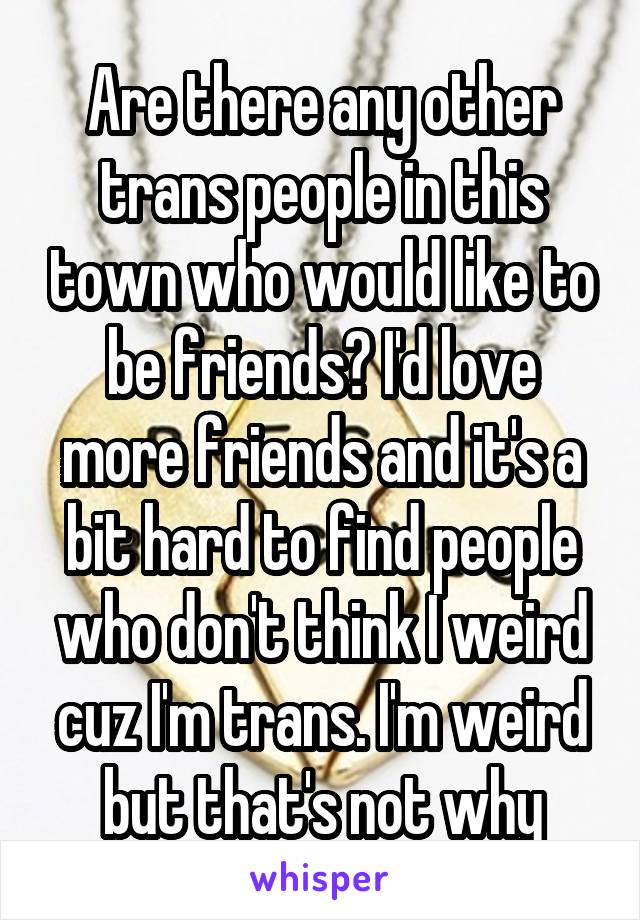 Are there any other trans people in this town who would like to be friends? I'd love more friends and it's a bit hard to find people who don't think I weird cuz I'm trans. I'm weird but that's not why