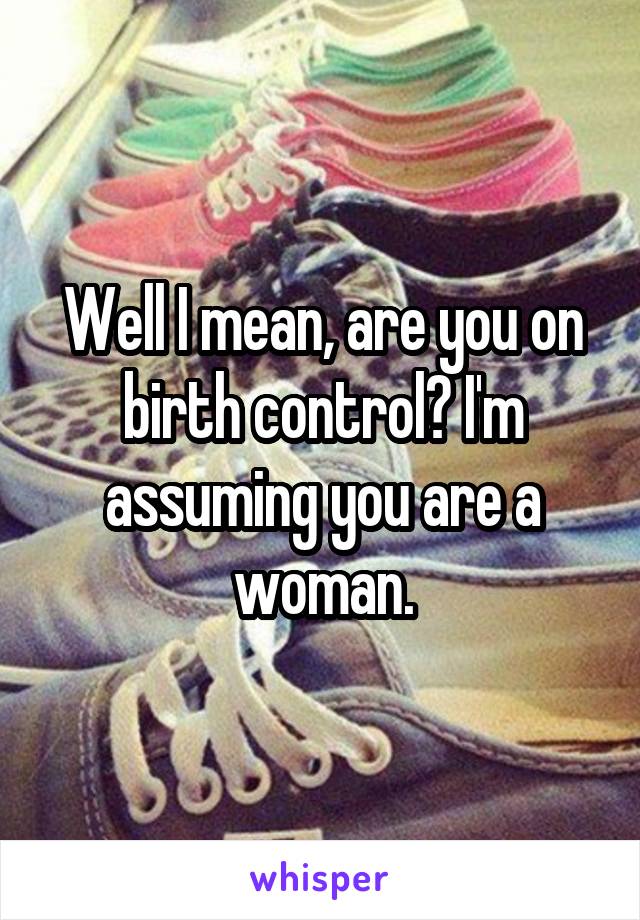 Well I mean, are you on birth control? I'm assuming you are a woman.