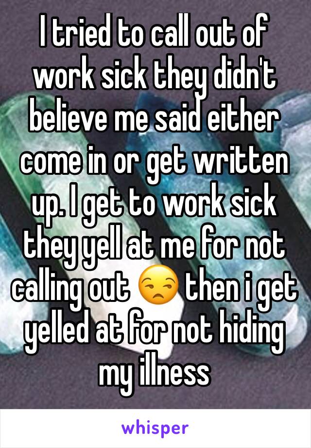 I tried to call out of work sick they didn't believe me said either come in or get written up. I get to work sick they yell at me for not calling out 😒 then i get yelled at for not hiding my illness 