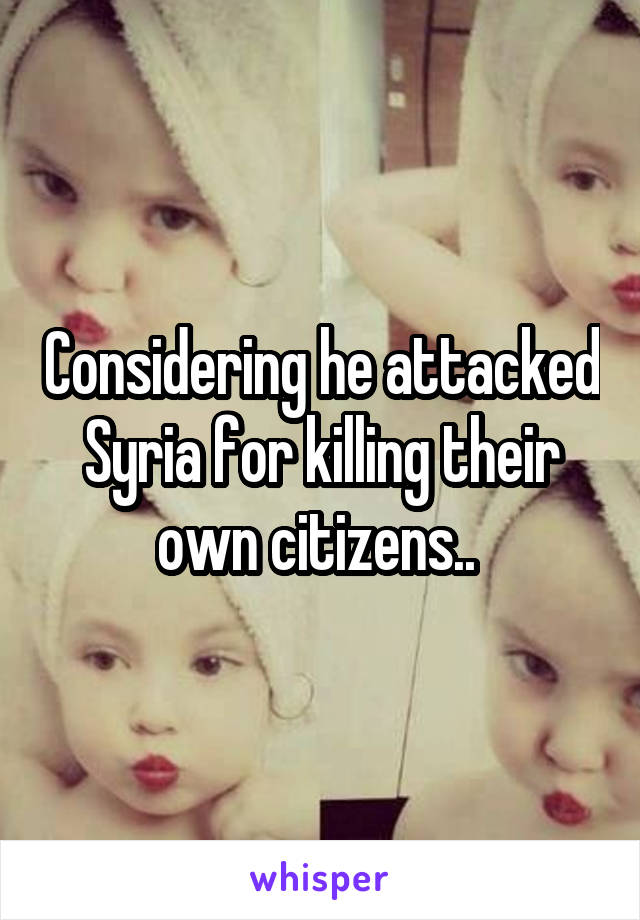 Considering he attacked Syria for killing their own citizens.. 