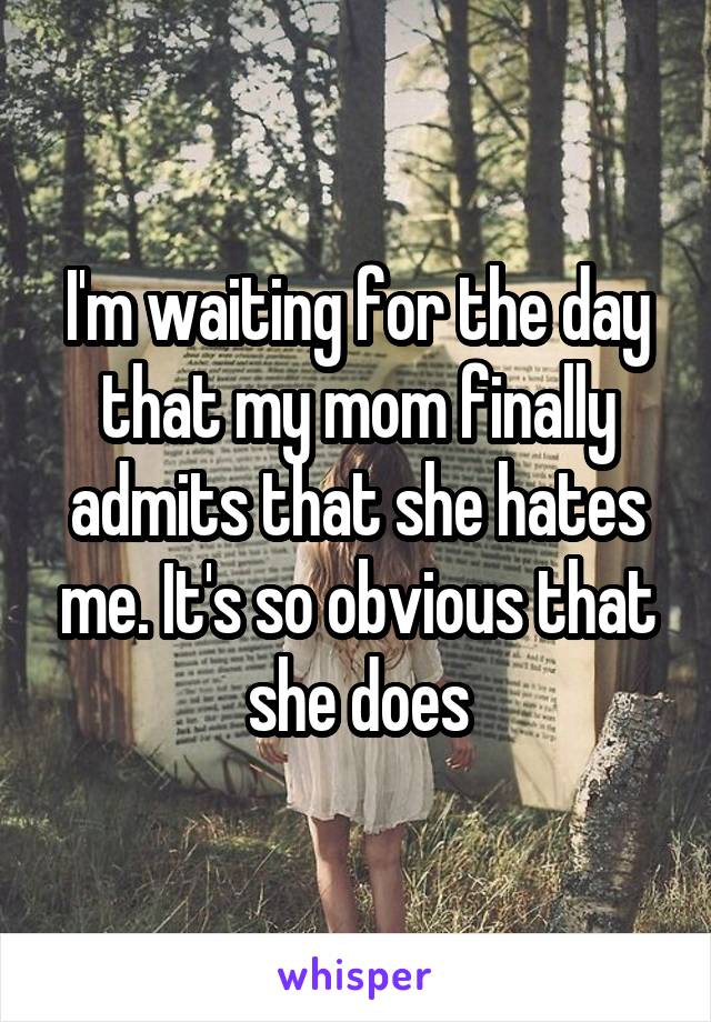 I'm waiting for the day that my mom finally admits that she hates me. It's so obvious that she does