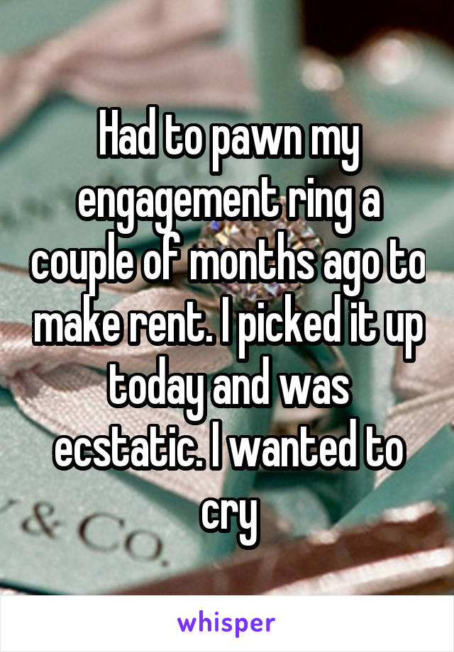 Had to pawn my engagement ring a couple of months ago to make rent. I picked it up today and was ecstatic. I wanted to cry
