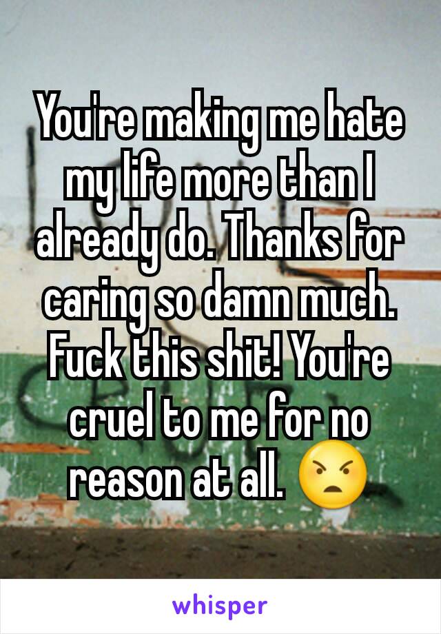 You're making me hate my life more than I already do. Thanks for caring so damn much. Fuck this shit! You're cruel to me for no reason at all. 😠