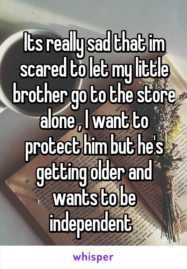 Its really sad that im scared to let my little brother go to the store alone , I want to protect him but he's getting older and wants to be independent  