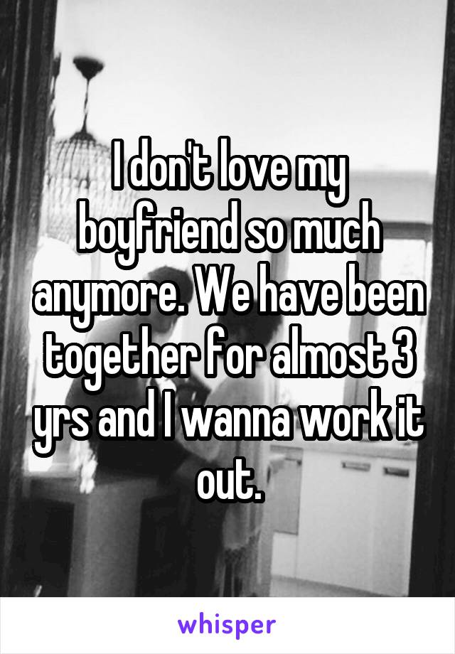 I don't love my boyfriend so much anymore. We have been together for almost 3 yrs and I wanna work it out.