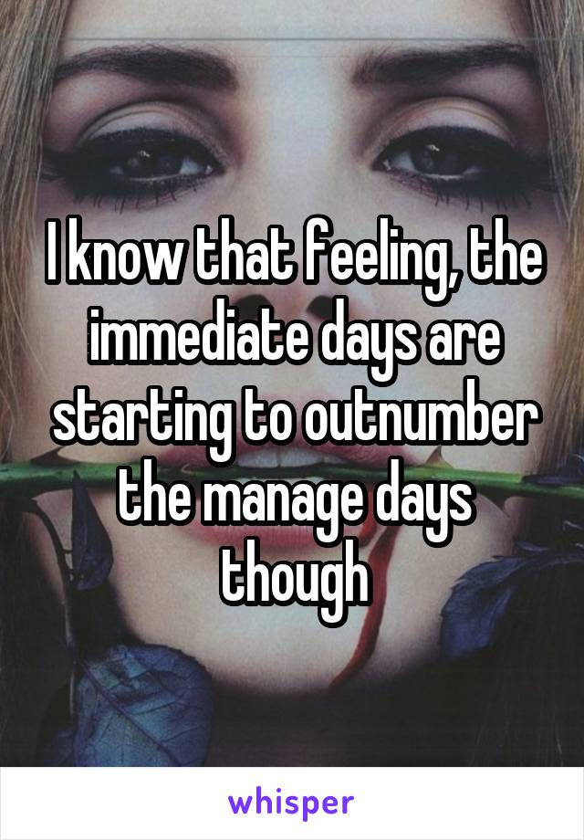 I know that feeling, the immediate days are starting to outnumber the manage days though