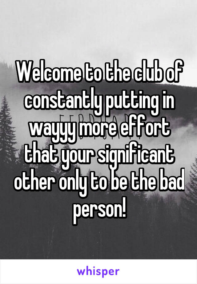 Welcome to the club of constantly putting in wayyy more effort that your significant other only to be the bad person!