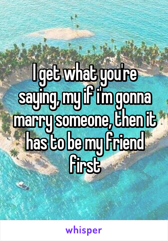 I get what you're saying, my if i'm gonna marry someone, then it has to be my friend first