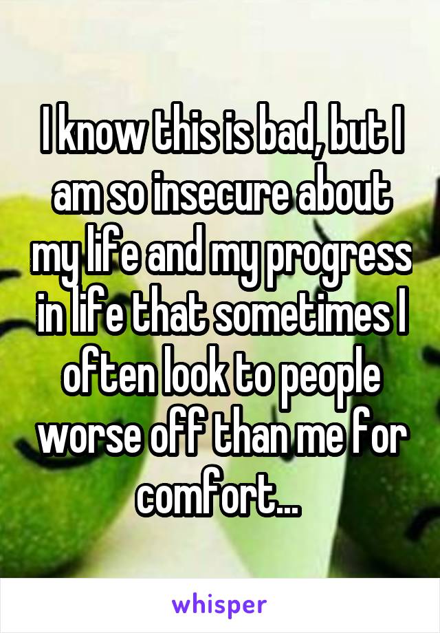 I know this is bad, but I am so insecure about my life and my progress in life that sometimes I often look to people worse off than me for comfort... 