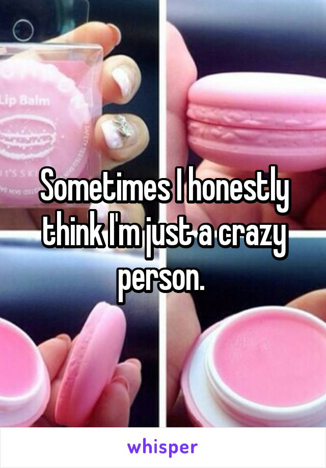 Sometimes I honestly think I'm just a crazy person. 