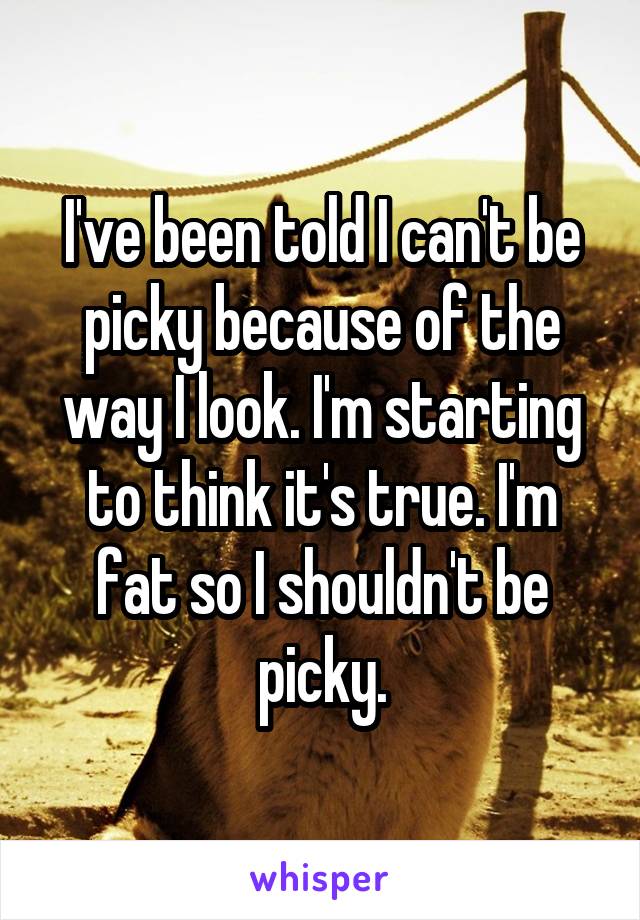 I've been told I can't be picky because of the way I look. I'm starting to think it's true. I'm fat so I shouldn't be picky.