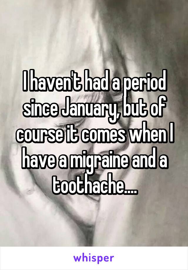 I haven't had a period since January, but of course it comes when I have a migraine and a toothache....