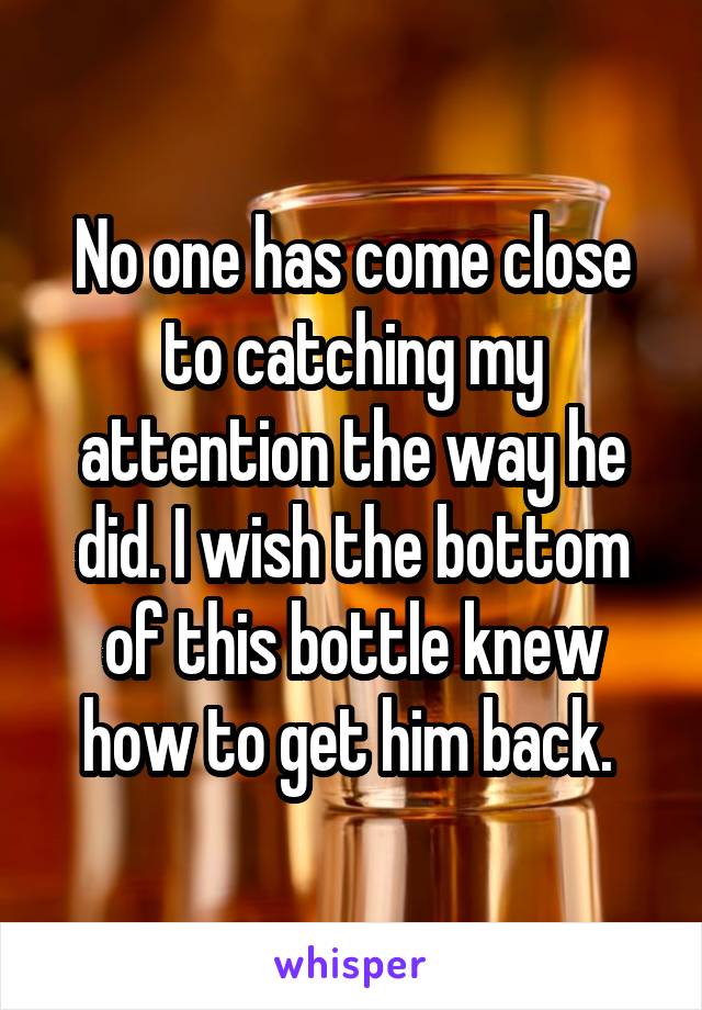 No one has come close to catching my attention the way he did. I wish the bottom of this bottle knew how to get him back. 