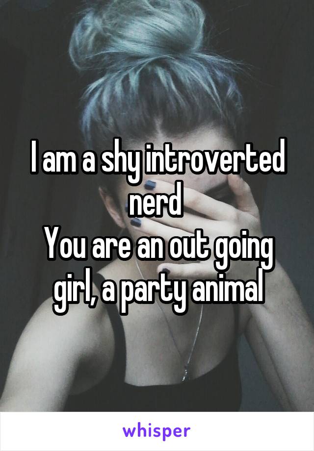 I am a shy introverted nerd 
You are an out going girl, a party animal