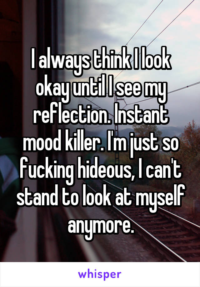 I always think I look okay until I see my reflection. Instant mood killer. I'm just so fucking hideous, I can't stand to look at myself anymore.