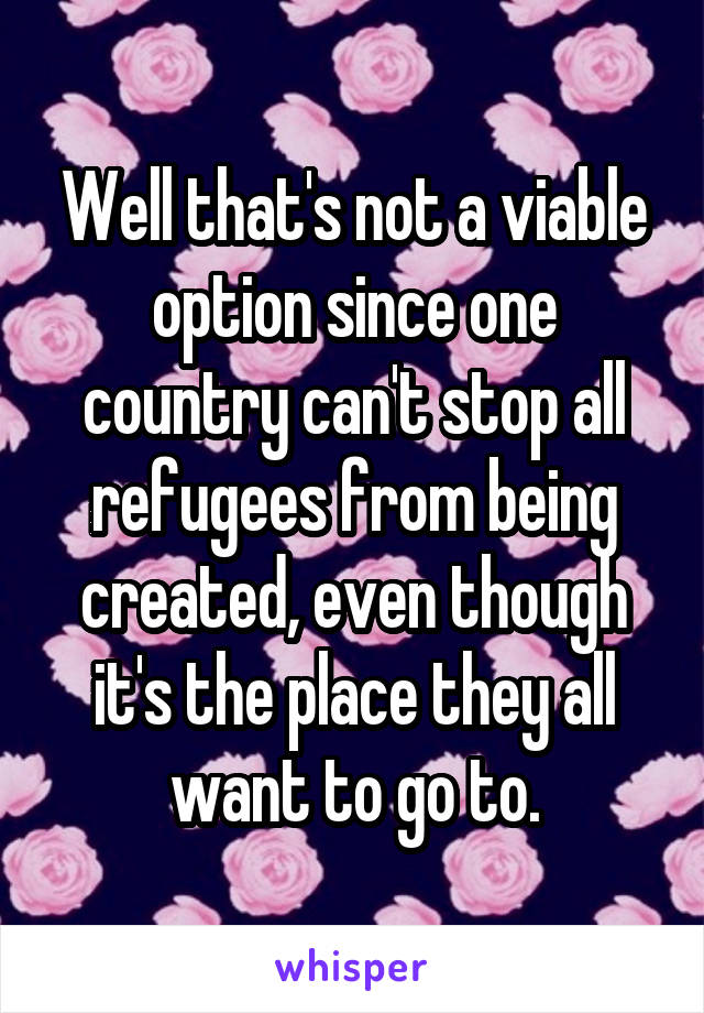 Well that's not a viable option since one country can't stop all refugees from being created, even though it's the place they all want to go to.