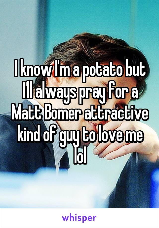 I know I'm a potato but I'll always pray for a Matt Bomer attractive kind of guy to love me lol