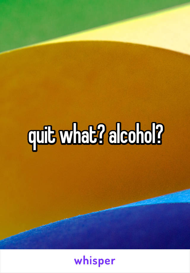 quit what? alcohol?