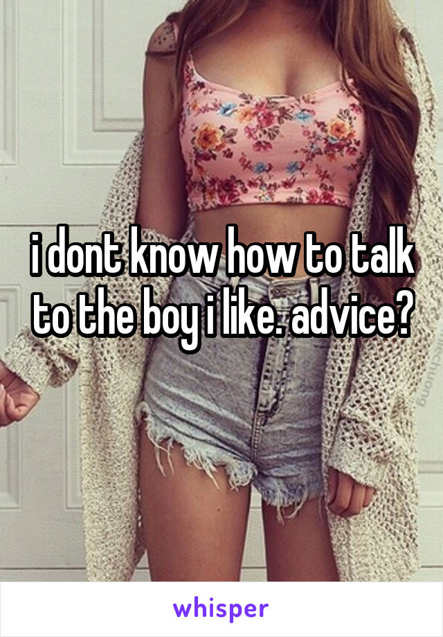 i dont know how to talk to the boy i like. advice? 