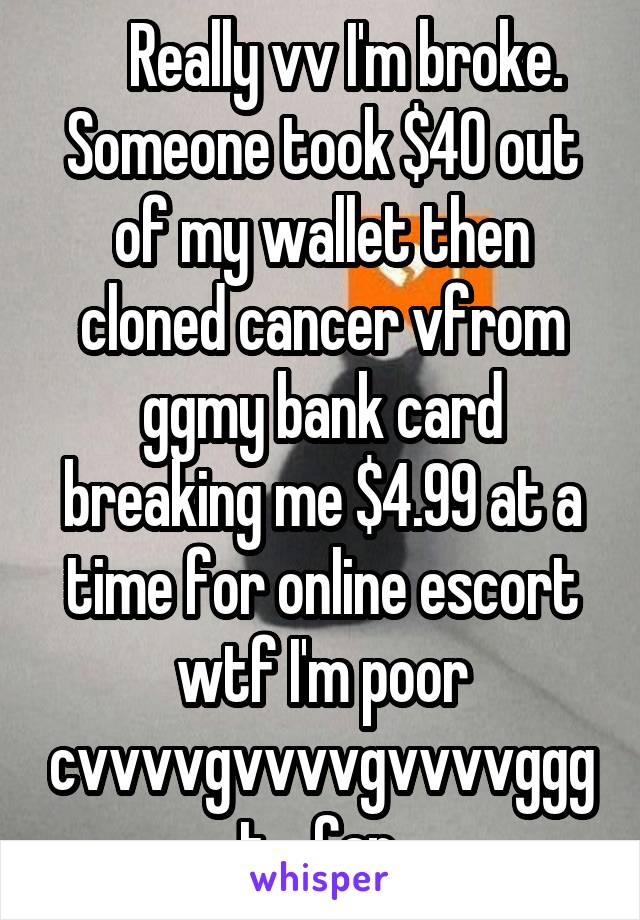     Really vv I'm broke. Someone took $40 out of my wallet then cloned cancer vfrom ggmy bank card breaking me $4.99 at a time for online escort wtf I'm poor cvvvvgvvvvgvvvvgggt.   Can 