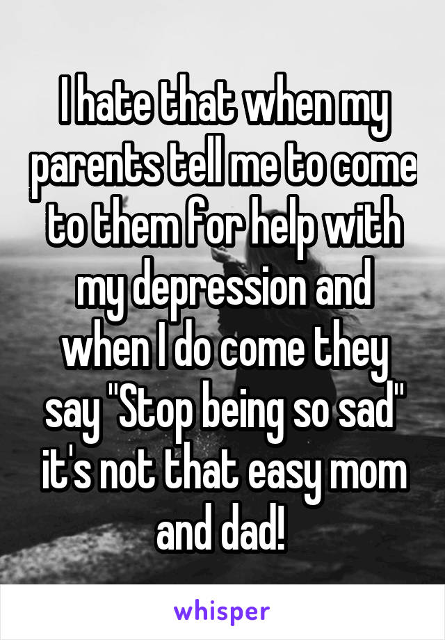 I hate that when my parents tell me to come to them for help with my depression and when I do come they say "Stop being so sad" it's not that easy mom and dad! 