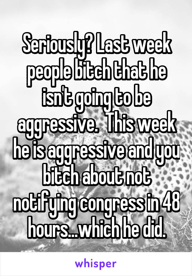 Seriously? Last week people bitch that he isn't going to be aggressive.  This week he is aggressive and you bitch about not notifying congress in 48 hours...which he did.