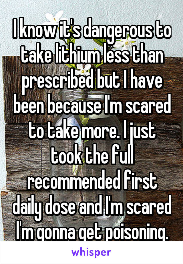 I know it's dangerous to take lithium less than prescribed but I have been because I'm scared to take more. I just took the full recommended first daily dose and I'm scared I'm gonna get poisoning.