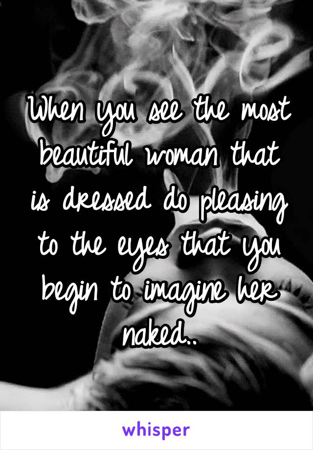 When you see the most beautiful woman that is dressed do pleasing to the eyes that you begin to imagine her naked..