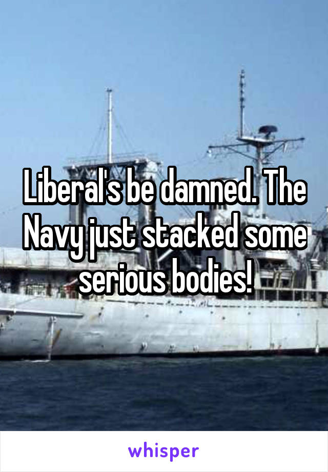 Liberal's be damned. The Navy just stacked some serious bodies!