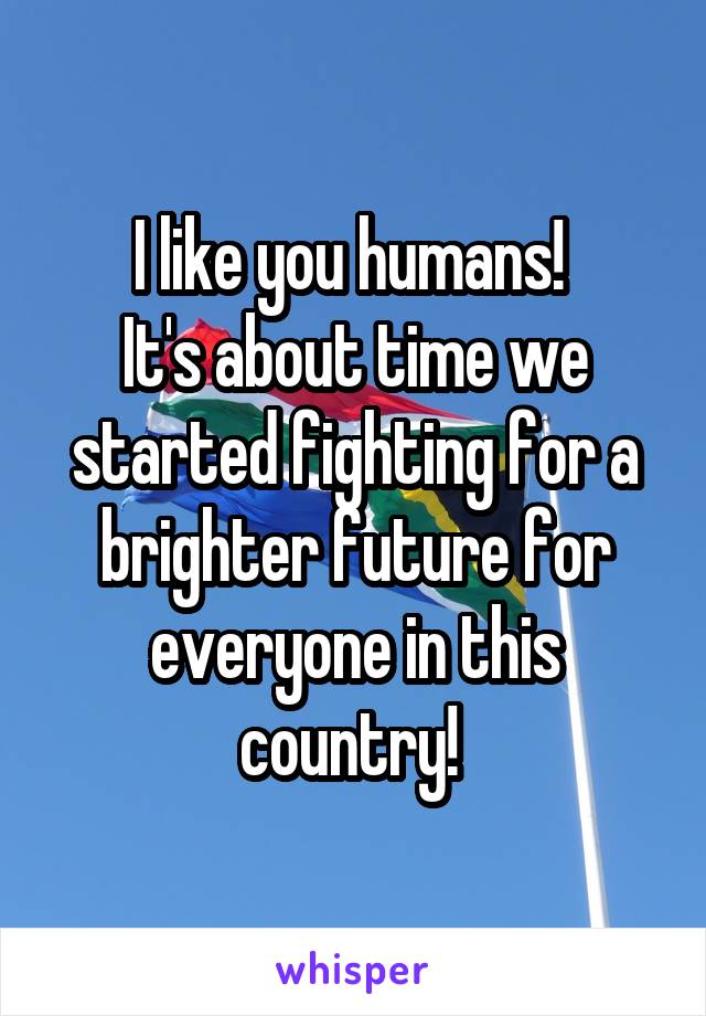 I like you humans! 
It's about time we started fighting for a brighter future for everyone in this country! 