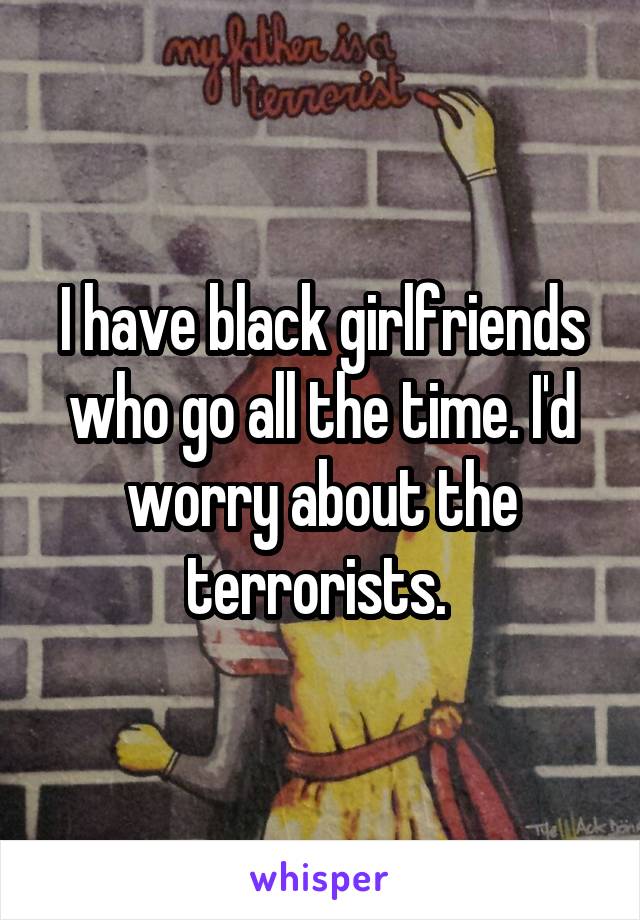 I have black girlfriends who go all the time. I'd worry about the terrorists. 