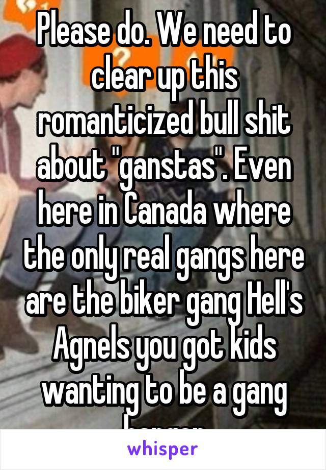 Please do. We need to clear up this romanticized bull shit about "ganstas". Even here in Canada where the only real gangs here are the biker gang Hell's Agnels you got kids wanting to be a gang banger