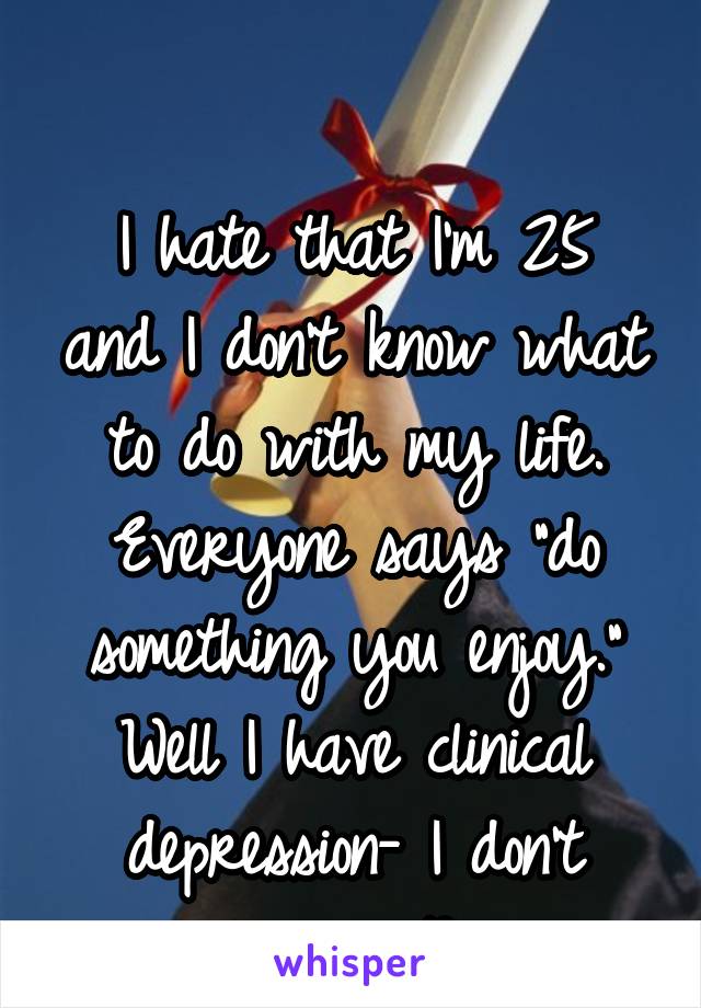 

I hate that I'm 25 and I don't know what to do with my life.
Everyone says "do something you enjoy."
Well I have clinical depression- I don't enjoy anything.