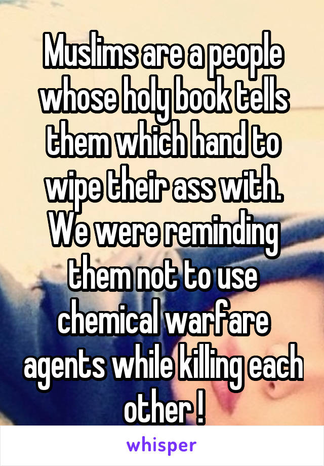 Muslims are a people whose holy book tells them which hand to wipe their ass with. We were reminding them not to use chemical warfare agents while killing each other !