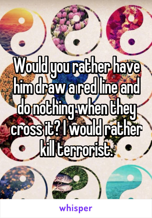 Would you rather have him draw a red line and do nothing when they cross it? I would rather kill terrorist.