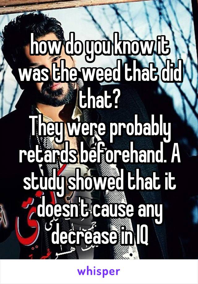 how do you know it was the weed that did that?
They were probably retards beforehand. A study showed that it doesn't cause any decrease in IQ