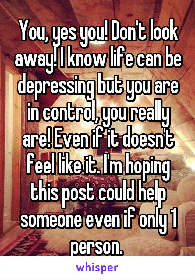 You, yes you! Don't look away! I know life can be depressing but you are in control, you really are! Even if it doesn't feel like it. I'm hoping this post could help someone even if only 1 person. 