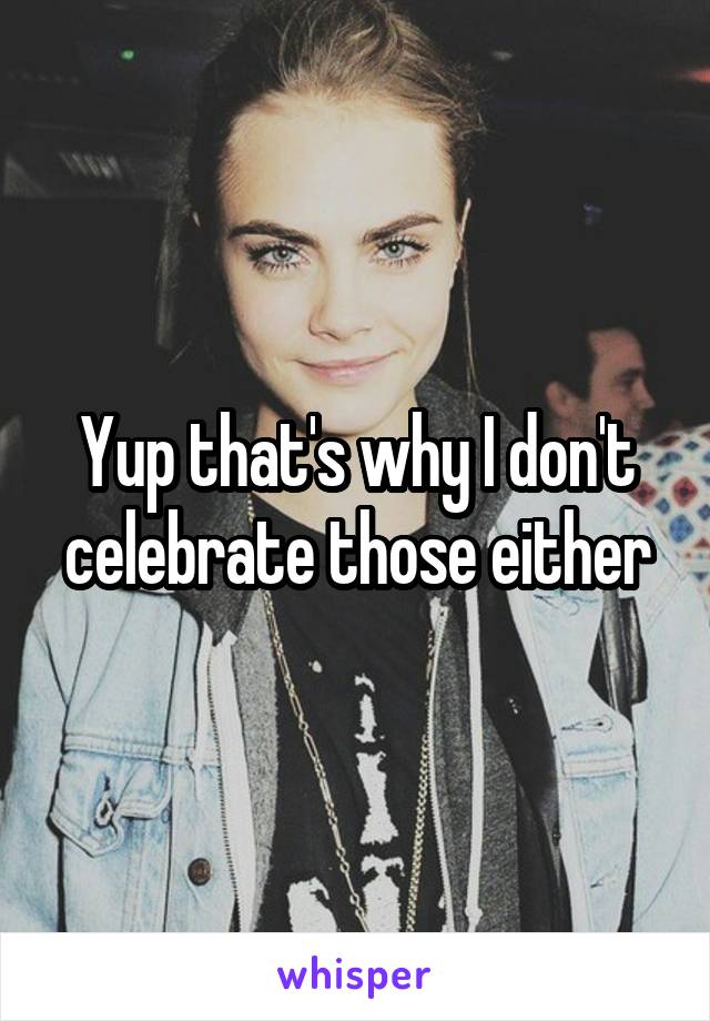 Yup that's why I don't celebrate those either