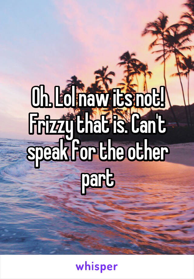 Oh. Lol naw its not! Frizzy that is. Can't speak for the other part