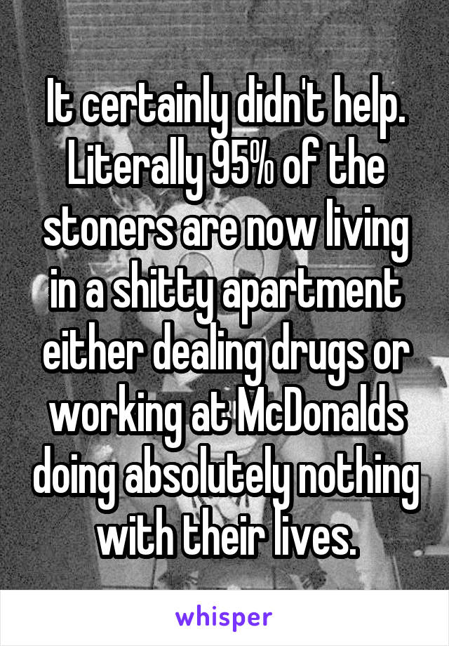 It certainly didn't help. Literally 95% of the stoners are now living in a shitty apartment either dealing drugs or working at McDonalds doing absolutely nothing with their lives.