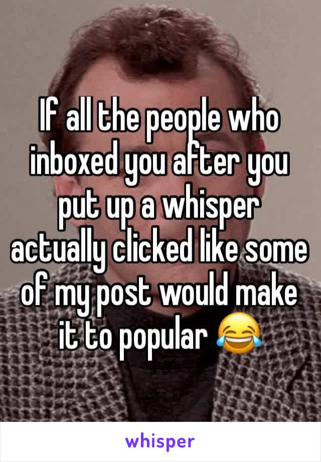 If all the people who inboxed you after you put up a whisper actually clicked like some of my post would make it to popular 😂