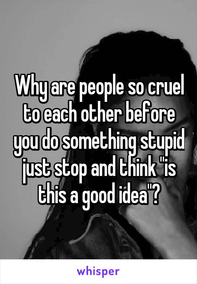 Why are people so cruel to each other before you do something stupid just stop and think "is this a good idea"?