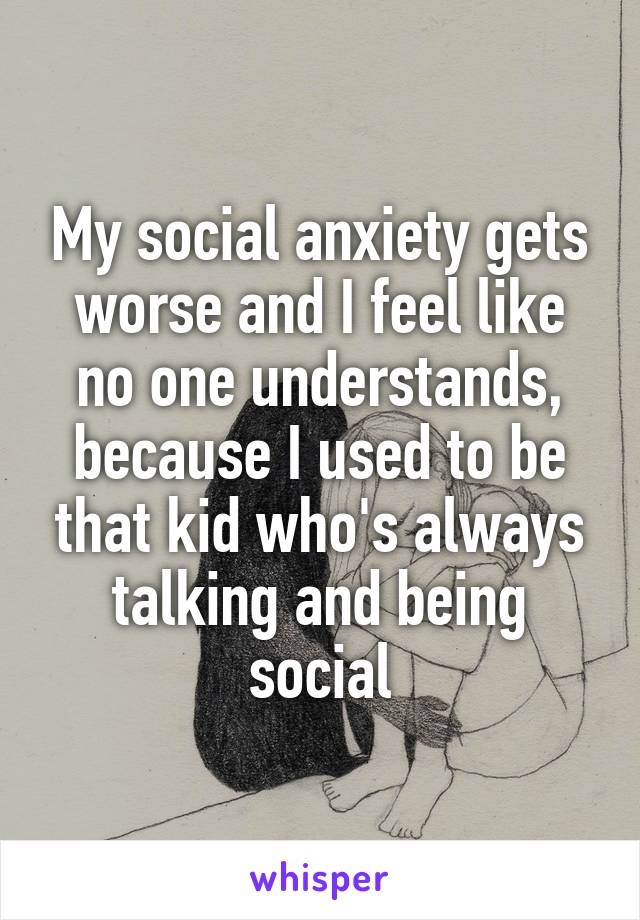 My social anxiety gets worse and I feel like no one understands, because I used to be that kid who's always talking and being social