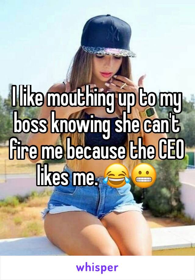 I like mouthing up to my boss knowing she can't fire me because the CEO likes me. 😂😬