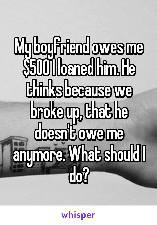 My boyfriend owes me $500 I loaned him. He thinks because we broke up, that he doesn't owe me anymore. What should I do?