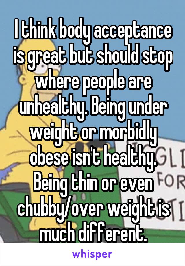 I think body acceptance is great but should stop where people are unhealthy. Being under weight or morbidly obese isn't healthy. Being thin or even chubby/over weight is much different.