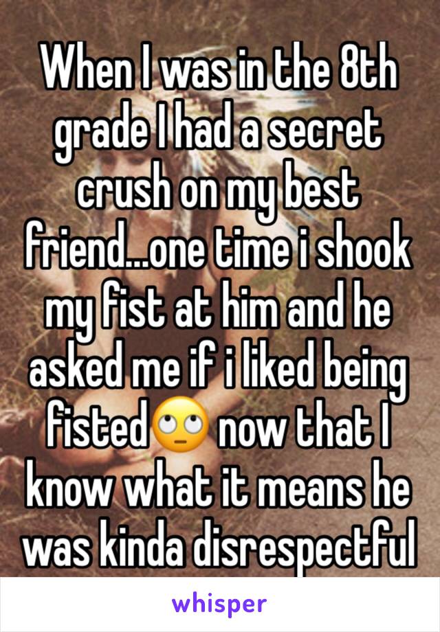 When I was in the 8th grade I had a secret crush on my best friend...one time i shook my fist at him and he asked me if i liked being fisted🙄 now that I know what it means he was kinda disrespectful